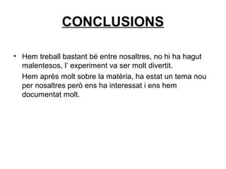 CONCLUSIONS
• Hem treball bastant bé entre nosaltres, no hi ha hagut
malentesos, l’ experiment va ser molt divertit.
Hem après molt sobre la matèria, ha estat un tema nou
per nosaltres però ens ha interessat i ens hem
documentat molt.
 