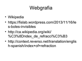 Webgrafia
• Wikipedia
• https://fislab.wordpress.com/2013/11/16/le
s-boles-invisibles
• http://ca.wikipedia.org/wiki/
%C3%8Dndex_de_refracci%C3%B3
• http://context.reverso.net/translation/englis
h-spanish/index+of+refraction
 