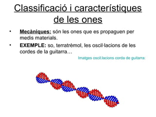 Classificació i característiques
de les ones
• Mecàniques: són les ones que es propaguen per
medis materials.
• EXEMPLE: so, terratrèmol, les oscil·lacions de les
cordes de la guitarra…
Imatges oscil.lacions corda de guitarra:
 