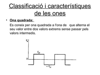 Classificació i característiques
de les ones
• Ona quadrada:
Es coneix per ona quadrada a l'ona de que alterna el
seu valor entre dos valors extrems sense passar pels
valors intermedis.
 