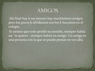 Ala final hay k ser sincero hay muchisimos amigos
pero los pocos k olvidamos son los k hacemos en el
colegio.
Si sientes que todo perdió su sentido, siempre habrá
un ¨te quiero¨, siempre habrá un amigo. Un amigo es
una persona con la que se puede pensar en voz alta.