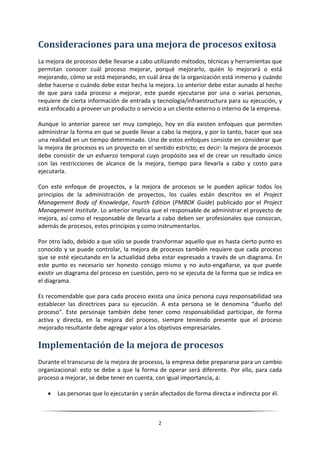 Consideraciones para una mejora de procesos exitosa
La mejora de procesos debe llevarse a cabo utilizando métodos, técnicas y herramientas que
permitan conocer cuál proceso mejorar, porqué mejorarlo, quién lo mejorará o está
mejorando, cómo se está mejorando, en cuál área de la organización está inmerso y cuándo
debe hacerse o cuándo debe estar hecha la mejora. Lo anterior debe estar aunado al hecho
de que para cada proceso a mejorar, este puede ejecutarse por una o varias personas,
requiere de cierta información de entrada y tecnología/infraestructura para su ejecución, y
está enfocado a proveer un producto o servicio a un cliente externo o interno de la empresa.

Aunque lo anterior parece ser muy complejo, hoy en día existen enfoques que permiten
administrar la forma en que se puede llevar a cabo la mejora, y por lo tanto, hacer que sea
una realidad en un tiempo determinado. Uno de estos enfoques consiste en considerar que
la mejora de procesos es un proyecto en el sentido estricto; es decir: la mejora de procesos
debe consistir de un esfuerzo temporal cuyo propósito sea el de crear un resultado único
con las restricciones de alcance de la mejora, tiempo para llevarla a cabo y costo para
ejecutarla.

Con este enfoque de proyectos, a la mejora de procesos se le pueden aplicar todos los
principios de la administración de proyectos, los cuales están descritos en el Project
Management Body of Knowledge, Fourth Edition (PMBOK Guide) publicado por el Project
Management Institute. Lo anterior implica que el responsable de administrar el proyecto de
mejora, así como el responsable de llevarla a cabo deben ser profesionales que conozcan,
además de procesos, estos principios y como instrumentarlos.

Por otro lado, debido a que sólo se puede transformar aquello que es hasta cierto punto es
conocido y se puede controlar, la mejora de procesos también requiere que cada proceso
que se esté ejecutando en la actualidad deba estar expresado a través de un diagrama. En
este punto es necesario ser honesto consigo mismo y no auto-engañarse, ya que puede
existir un diagrama del proceso en cuestión, pero no se ejecuta de la forma que se indica en
el diagrama.

Es recomendable que para cada proceso exista una única persona cuya responsabilidad sea
establecer las directrices para su ejecución. A esta persona se le denomina “dueño del
proceso”. Este personaje también debe tener como responsabilidad participar, de forma
activa y directa, en la mejora del proceso, siempre teniendo presente que el proceso
mejorado resultante debe agregar valor a los objetivos empresariales.

Implementación de la mejora de procesos
Durante el transcurso de la mejora de procesos, la empresa debe prepararse para un cambio
organizacional: esto se debe a que la forma de operar será diferente. Por ello, para cada
proceso a mejorar, se debe tener en cuenta, con igual importancia, a:

      Las personas que lo ejecutarán y serán afectados de forma directa e indirecta por él.



                                             2
 