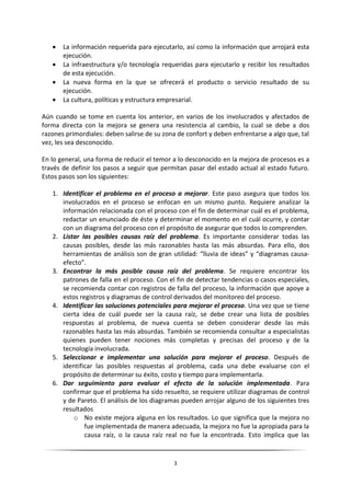    La información requerida para ejecutarlo, así como la información que arrojará esta
       ejecución.
      La infraestructura y/o tecnología requeridas para ejecutarlo y recibir los resultados
       de esta ejecución.
      La nueva forma en la que se ofrecerá el producto o servicio resultado de su
       ejecución.
      La cultura, políticas y estructura empresarial.

Aún cuando se tome en cuenta los anterior, en varios de los involucrados y afectados de
forma directa con la mejora se genera una resistencia al cambio, la cual se debe a dos
razones primordiales: deben salirse de su zona de confort y deben enfrentarse a algo que, tal
vez, les sea desconocido.

En lo general, una forma de reducir el temor a lo desconocido en la mejora de procesos es a
través de definir los pasos a seguir que permitan pasar del estado actual al estado futuro.
Estos pasos son los siguientes:

   1. Identificar el problema en el proceso a mejorar. Este paso asegura que todos los
      involucrados en el proceso se enfocan en un mismo punto. Requiere analizar la
      información relacionada con el proceso con el fin de determinar cuál es el problema,
      redactar un enunciado de éste y determinar el momento en el cuál ocurre, y contar
      con un diagrama del proceso con el propósito de asegurar que todos lo comprenden.
   2. Listar las posibles causas raíz del problema. Es importante considerar todas las
      causas posibles, desde las más razonables hasta las más absurdas. Para ello, dos
      herramientas de análisis son de gran utilidad: “lluvia de ideas” y “diagramas causa-
      efecto”.
   3. Encontrar la más posible causa raíz del problema. Se requiere encontrar los
      patrones de falla en el proceso. Con el fin de detectar tendencias o casos especiales,
      se recomienda contar con registros de falla del proceso, la información que apoye a
      estos registros y diagramas de control derivados del monitoreo del proceso.
   4. Identificar las soluciones potenciales para mejorar el proceso. Una vez que se tiene
      cierta idea de cuál puede ser la causa raíz, se debe crear una lista de posibles
      respuestas al problema, de nueva cuenta se deben considerar desde las más
      razonables hasta las más absurdas. También se recomienda consultar a especialistas
      quienes pueden tener nociones más completas y precisas del proceso y de la
      tecnología involucrada.
   5. Seleccionar e implementar una solución para mejorar el proceso. Después de
      identificar las posibles respuestas al problema, cada una debe evaluarse con el
      propósito de determinar su éxito, costo y tiempo para implementarla.
   6. Dar seguimiento para evaluar el efecto de la solución implementada. Para
      confirmar que el problema ha sido resuelto, se requiere utilizar diagramas de control
      y de Pareto. El análisis de los diagramas pueden arrojar alguno de los siguientes tres
      resultados
          o No existe mejora alguna en los resultados. Lo que significa que la mejora no
              fue implementada de manera adecuada, la mejora no fue la apropiada para la
              causa raíz, o la causa raíz real no fue la encontrada. Esto implica que las


                                             3
 