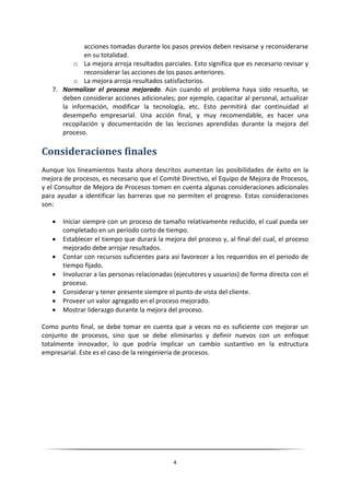 acciones tomadas durante los pasos previos deben revisarse y reconsiderarse
             en su totalidad.
          o La mejora arroja resultados parciales. Esto significa que es necesario revisar y
             reconsiderar las acciones de los pasos anteriores.
          o La mejora arroja resultados satisfactorios.
   7. Normalizar el proceso mejorado. Aún cuando el problema haya sido resuelto, se
      deben considerar acciones adicionales; por ejemplo, capacitar al personal, actualizar
      la información, modificar la tecnología, etc. Esto permitirá dar continuidad al
      desempeño empresarial. Una acción final, y muy recomendable, es hacer una
      recopilación y documentación de las lecciones aprendidas durante la mejora del
      proceso.

Consideraciones finales
Aunque los lineamientos hasta ahora descritos aumentan las posibilidades de éxito en la
mejora de procesos, es necesario que el Comité Directivo, el Equipo de Mejora de Procesos,
y el Consultor de Mejora de Procesos tomen en cuenta algunas consideraciones adicionales
para ayudar a identificar las barreras que no permiten el progreso. Estas consideraciones
son:

      Iniciar siempre con un proceso de tamaño relativamente reducido, el cual pueda ser
       completado en un periodo corto de tiempo.
      Establecer el tiempo que durará la mejora del proceso y, al final del cual, el proceso
       mejorado debe arrojar resultados.
      Contar con recursos suficientes para así favorecer a los requeridos en el periodo de
       tiempo fijado.
      Involucrar a las personas relacionadas (ejecutores y usuarios) de forma directa con el
       proceso.
      Considerar y tener presente siempre el punto de vista del cliente.
      Proveer un valor agregado en el proceso mejorado.
      Mostrar liderazgo durante la mejora del proceso.

Como punto final, se debe tomar en cuenta que a veces no es suficiente con mejorar un
conjunto de procesos, sino que se debe eliminarlos y definir nuevos con un enfoque
totalmente innovador, lo que podría implicar un cambio sustantivo en la estructura
empresarial. Este es el caso de la reingeniería de procesos.




                                             4
 
