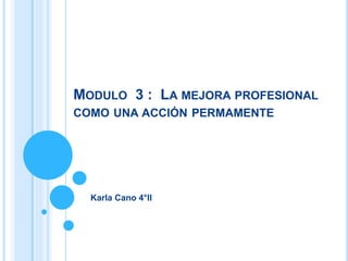 MODULO 3 : LA MEJORA PROFESIONAL
COMO UNA ACCIÓN PERMAMENTE
Karla Cano 4°II
 