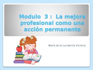 Modulo 3 : La mejora
profesional como una
acción permanente
María de la Luz García Victoria.
 