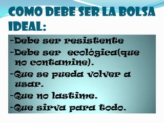 Como debe ser la bolsa ideal:-Debe ser resistente-Debe ser ecológica(que no contamine).-Que se pueda volver a usar.-Que no lastime.-Que sirva para todo.