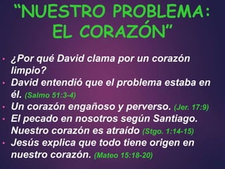 • ¿Por qué David clama por un corazón
limpio?
• David entendió que el problema estaba en
él. (Salmo 51:3-4)
• Un corazón engañoso y perverso. (Jer. 17:9)
• El pecado en nosotros según Santiago.
Nuestro corazón es atraído (Stgo. 1:14-15)
• Jesús explica que todo tiene origen en
nuestro corazón. (Mateo 15:18-20)
“NUESTRO PROBLEMA:
EL CORAZÓN”
 