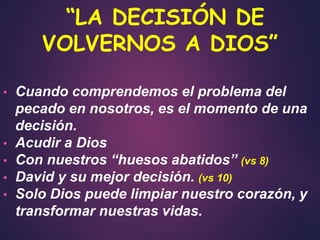 • Cuando comprendemos el problema del
pecado en nosotros, es el momento de una
decisión.
• Acudir a Dios
• Con nuestros “huesos abatidos” (vs 8)
• David y su mejor decisión. (vs 10)
• Solo Dios puede limpiar nuestro corazón, y
transformar nuestras vidas.
“LA DECISIÓN DE
VOLVERNOS A DIOS”
 