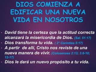 • David tiene la certeza que la actitud correcta
alcanzará la misericordia de Dios. (Sal. 51:17)
• Dios transforma tu vida. ( 2° Corintios 5:17)
• A partir de allí, Cristo nos reviste de una
nueva manera de vivir. (Colosenses 2:13; 3:8-10;
12-17)
• Dios le dará un nuevo propósito a tu vida.
DIOS COMIENZA A
EDIFICAR UNA NUEVA
VIDA EN NOSOTROS
 