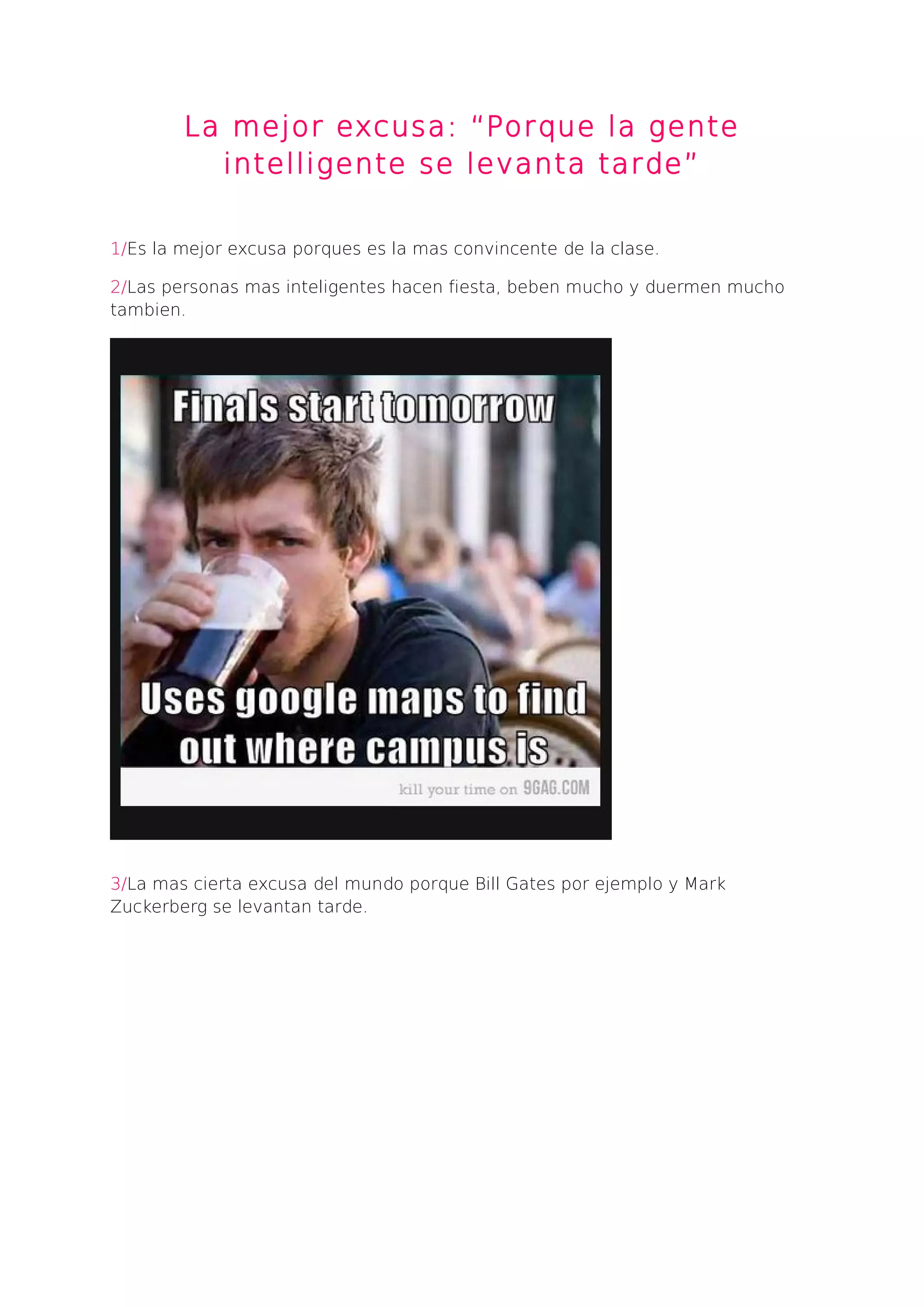 La mejor excusa: “Porque la gente
intelligente se levanta tarde”
1/Es la mejor excusa porques es la mas convincente de la clase.
2/Las personas mas inteligentes hacen fiesta, beben mucho y duermen mucho
tambien.
3/La mas cierta excusa del mundo porque Bill Gates por ejemplo y Mark
Zuckerberg se levantan tarde.