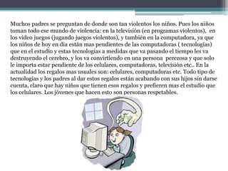 Muchos padres se preguntan de donde son tan violentos los niños. Pues los niños
toman todo ese mundo de violencia: en la televisión (en programas violentos), en
los video juegos (jugando juegos violentos), y también en la computadora, ya que
los niños de hoy en día están mas pendientes de las computadoras ( tecnologías)
que en el estudio y estas tecnologías a medidas que va pasando el tiempo les va
destruyendo el cerebro, y los va convirtiendo en una persona perezosa y que solo
le importa estar pendiente de los celulares, computadoras, televisión etc.. En la
actualidad los regalos mas usuales son: celulares, computadoras etc. Todo tipo de
tecnologías y los padres al dar estos regalos están acabando con sus hijos sin darse
cuenta, claro que hay niños que tienen esos regalos y prefieren mas el estudio que
los celulares. Los jóvenes que hacen esto son personas respetables.
 