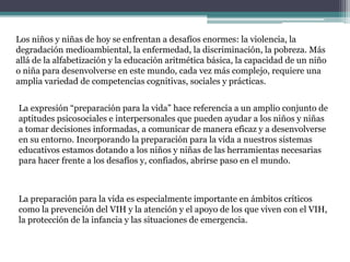 Los niños y niñas de hoy se enfrentan a desafíos enormes: la violencia, la
degradación medioambiental, la enfermedad, la discriminación, la pobreza. Más
allá de la alfabetización y la educación aritmética básica, la capacidad de un niño
o niña para desenvolverse en este mundo, cada vez más complejo, requiere una
amplia variedad de competencias cognitivas, sociales y prácticas.
La expresión “preparación para la vida” hace referencia a un amplio conjunto de
aptitudes psicosociales e interpersonales que pueden ayudar a los niños y niñas
a tomar decisiones informadas, a comunicar de manera eficaz y a desenvolverse
en su entorno. Incorporando la preparación para la vida a nuestros sistemas
educativos estamos dotando a los niños y niñas de las herramientas necesarias
para hacer frente a los desafíos y, confiados, abrirse paso en el mundo.
La preparación para la vida es especialmente importante en ámbitos críticos
como la prevención del VIH y la atención y el apoyo de los que viven con el VIH,
la protección de la infancia y las situaciones de emergencia.
 