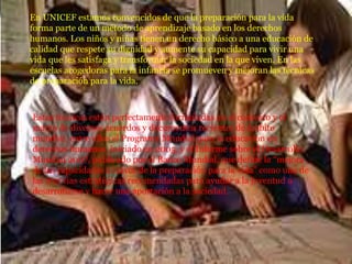 En UNICEF estamos convencidos de que la preparación para la vida
forma parte de un método de aprendizaje basado en los derechos
humanos. Los niños y niñas tienen un derecho básico a una educación de
calidad que respete su dignidad y aumente su capacidad para vivir una
vida que les satisfaga y transformar la sociedad en la que viven. En las
escuelas acogedoras para la infancia se promueven y mejoran las técnicas
de preparación para la vida.
Estas técnicas están perfectamente formuladas en el contexto y el
marco de diversos acuerdos y documentos recientes de ámbito
mundial, entre ellos el Programa Mundial para la educación en
derechos humanos, iniciado en 2005, y el Informe sobre el Desarrollo
Mundial 2007, publicado por el Banco Mundial, que define la “mejora
de las capacidades a través de la preparación para la vida” como una de
las tres vías estratégicas recomendadas para ayudar a la juventud a
desarrollarse y hacer una aportación a la sociedad.
 