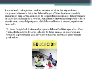 Reconociendo la importancia crítica de estas técnicas, las 164 naciones
comprometidas con la iniciativa Educación para Todos han incorporado la
preparación para la vida como uno de los resultados esenciales del aprendizaje
de todos los adolescentes y jóvenes. Actualmente la preparación para la vida se
enseña como parte del programa oficial de estudios en al menos 70 países en
desarrollo.
En 2004 Bangladesh instauró el programa Educación Básica para los niños
y niñas trabajadores de zonas urbanas de difícil acceso, un programa que
combina la preparación para la vida con materias habituales como lectura
y aritmética.
 