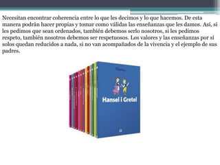 Necesitan encontrar coherencia entre lo que les decimos y lo que hacemos. De esta
manera podrán hacer propias y tomar como válidas las enseñanzas que les damos. Así, si
les pedimos que sean ordenados, también debemos serlo nosotros, si les pedimos
respeto, también nosotros debemos ser respetuosos. Los valores y las enseñanzas por sí
solos quedan reducidos a nada, si no van acompañados de la vivencia y el ejemplo de sus
padres.
 