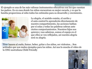 El ejemplo es una de los más valiosas instrumentos educativas con los que cuentan
los padres. Es en casa donde los niños encuentran su mejor escuela, y es que la
familia proporciona al niño todos los estímulos para su desarrollo y crecimiento.
La alegría, el sentido común, el cariño y
el auto control lo aprenderán directamente de
nuestro compartimiento, las acciones hablan
por sí solas y todas las palabras sobran ante
ciertos comportamientos. Nuestros hijos nos
quieren y nos admiran, somos el espejo en el
que ellos se ven reflejados, así nuestra alegría
será su alegría.
Tirar basura al suelo, fumar, beber, gritar a los niños, ser violentos... Son
actitudes que son malos ejemplos para los niños. Así nos lo enseña el vídeo de
la ONG australiana Child Friendly
 