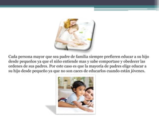 Cada persona mayor que sea padre de familia siempre prefieren educar a su hijo
desde pequeños ya que el niño entiende mas y sabe comportase y obedecer las
ordenes de sus padres. Por este caso es que la mayoría de padres elige educar a
su hijo desde pequeño ya que no son caces de educarlos cuando están jóvenes.
 