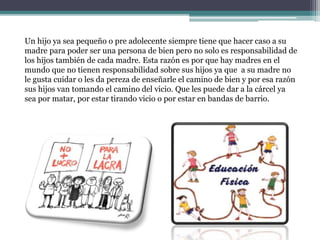 Un hijo ya sea pequeño o pre adolecente siempre tiene que hacer caso a su
madre para poder ser una persona de bien pero no solo es responsabilidad de
los hijos también de cada madre. Esta razón es por que hay madres en el
mundo que no tienen responsabilidad sobre sus hijos ya que a su madre no
le gusta cuidar o les da pereza de enseñarle el camino de bien y por esa razón
sus hijos van tomando el camino del vicio. Que les puede dar a la cárcel ya
sea por matar, por estar tirando vicio o por estar en bandas de barrio.
 