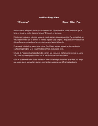 Análisis biográfico<br />“El cuervo”                                                    Edgar  Allan  Poe<br />Basándome en la biografía del escritor Norteamericano Edgar Allan Poe, puedo determinar que el tema en el cual se centra el poema llamado “El cuervo” es la muerte.<br />Este tema prevalece en esta obra porque la muerte siempre estuvo acosando a Poe en casi toda su vida, cabe recordar que se le murió su primera esposa, luego Virginia y después su madre estas dos últimas fueron sin duda alguna las que más marcaron la vida del escritor.<br />El personaje principal del poema es el mismo Poe. Él está sentado leyendo un libro de ciencias ocultas (magia negra). Él se encuentra casi dormido, porque esta ebrio.<br />El busto de Palas significa la sabiduría del escritor, que a pesar de ella la muerte siempre se acerca a él y parece que siempre anduviera tras él, afectándolo de cualquier manera.<br />El no ve  a la muerte como un ser malvado ni como una enemiga al contrario la ve como una amiga que parece que lo acompañara siempre pero también presiente que al final lo abandonara.<br />