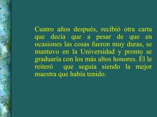 Cuatro años después, recibió otra carta que decía que a pesar de que en ocasiones las cosas fueron muy duras, se mantuvo en la Universidad y pronto se graduaría con los más altos honores. Él le reiteró  que seguía siendo la mejor maestra que había tenido. 