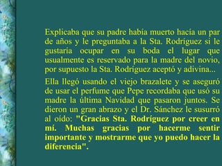 Explicaba que su padre había muerto hacía un par de años y le preguntaba a la Sta. Rodríguez si le gustaría ocupar en su boda el lugar que usualmente es reservado para la madre del novio, por supuesto la Sta. Rodríguez aceptó y adivina... Ella llegó usando el viejo brazalete y se aseguró de usar el perfume que Pepe recordaba que usó su madre la última Navidad que pasaron juntos. Se dieron un gran abrazo y el Dr. Sánchez le susurró al oído:  "Gracias Sta. Rodríguez por creer en mí. Muchas gracias por hacerme sentir importante y mostrarme que yo puedo hacer la diferencia". 