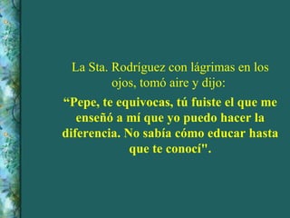 La Sta. Rodríguez con lágrimas en los ojos, tomó aire y dijo:  “ Pepe, te equivocas, tú fuiste el que me enseñó a mí que yo puedo hacer la diferencia. No sabía cómo educar hasta que te conocí". 