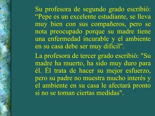 Su profesora de segundo grado escribió: “Pepe es un excelente estudiante, se lleva muy bien con sus compañeros, pero se nota preocupado porque su madre tiene una enfermedad incurable y el ambiente en su casa debe ser muy difícil". La profesora de tercer grado escribió: "Su madre ha muerto, ha sido muy duro para él. Él trata de hacer su mejor esfuerzo, pero su padre no muestra mucho interés y el ambiente en su casa le afectará pronto si no se toman ciertas medidas". 