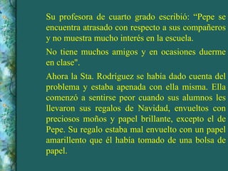 Su profesora de cuarto grado escribió: “Pepe se encuentra atrasado con respecto a sus compañeros y no muestra mucho interés en la escuela. No tiene muchos amigos y en ocasiones duerme en clase". Ahora la Sta. Rodríguez se había dado cuenta del problema y estaba apenada con ella misma. Ella comenzó a sentirse peor cuando sus alumnos les llevaron sus regalos de Navidad, envueltos con preciosos moños y papel brillante, excepto el de Pepe. Su regalo estaba mal envuelto con un papel amarillento que él había tomado de una bolsa de papel. 