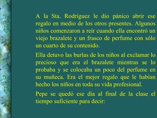 A la Sta. Rodríguez le dio pánico abrir ese regalo en medio de los otros presentes. Algunos niños comenzaron a reír cuando ella encontró un viejo brazalete y un frasco de perfume con sólo un cuarto de su contenido. Ella detuvo las burlas de los niños al exclamar lo precioso que era el brazalete mientras se lo probaba y se colocaba un poco del perfume en su muñeca. Era el mejor regalo que le habían hecho los niños en toda su vida profesional. Pepe se quedó ese día al final de la clase el tiempo suficiente para decir: 