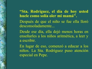 “ Sta. Rodríguez, el día de hoy usted huele como solía oler mi mamá". Después de que el niño se fue ella lloró desconsoladamente... Desde ese día, ella dejó menos horas en enseñarles a los niños aritmética, a leer y a escribir. En lugar de eso, comenzó a educar a los niños. La Sta. Rodríguez puso atención especial en Pepe.  