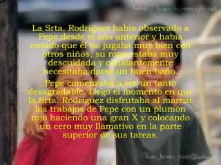 La Srta. Rodríguez había observado a Pepe desde el año anterior y había notado que él no jugaba muy bien con otros niños, su ropa estaba muy descuidada y constantemente necesitaba darse un buen baño. Pepe comenzaba a ser un tanto desagradable. Llegó el momento en que la Srta. Rodríguez disfrutaba al marcar los trabajos de Pepe con un plumón rojo haciendo una gran X y colocando un cero muy llamativo en la parte superior de sus tareas. 