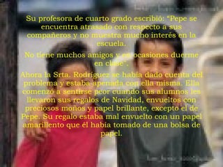 Su profesora de cuarto grado escribió: “Pepe se encuentra atrasado con respecto a sus compañeros y no muestra mucho interés en la escuela. No tiene muchos amigos y en ocasiones duerme en clase". Ahora la Srta. Rodríguez se había dado cuenta del problema y estaba apenada con ella misma. Ella comenzó a sentirse peor cuando sus alumnos les llevaron sus regalos de Navidad, envueltos con preciosos moños y papel brillante, excepto el de Pepe. Su regalo estaba mal envuelto con un papel amarillento que él había tomado de una bolsa de papel. 