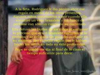 A la Srta. Rodríguez le dio pánico abrir ese regalo en medio de los otros presentes. Algunos niños comenzaron a reír cuando ella encontró un viejo brazalete y un frasco de perfume con sólo un cuarto de su contenido. Ella detuvo las burlas de los niños al exclamar lo precioso que era el brazalete mientras se lo probaba y se colocaba un poco del perfume en su muñeca. Era el mejor regalo que le habían hecho los niños en toda su vida profesional. Pepe se quedó ese día al final de la clase el tiempo suficiente para decir: 