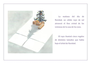 La mañana del día de
Navidad, un cálido rayo de sol
atravesó el fino cristal de las
ventanas de la casa de los osos.
El rayo iluminó cinco regalos
de distintos tamaños que había
bajo el árbol de Navidad.
 