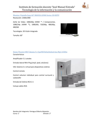 Instituto de formación docente “José Manuel Estrada”
           Tecnología de la información y la comunicación

Monitor: Pantalla Sony 60" BRAVIA LX900 Series 3D HDTV
Resolución: 2500x1900

Señal de Video: 1080/60p (HDMI ™ / Componente),
1080/24p (HDMI ™), 1080/60i, 720/60p, 480/60p,
480/60i

Tecnologías: 3D Visión Integrada

Tamaño: 60"




Home Theatre UBS Takuma 5.1 Spa900 Refurbished Aux Mp3 2500w
Características

Amplificador 5.1 canales

Entrada lateral Mini Plug (mp3, ipod, celulares)

VSS: Sistema 5.1 virtual para dispositivos estéreo

Control remoto

Control volumen individual para central surround y
subwoofer

Entrada de Estéreo RCA 2.1

Incluye cables RCA




Nombre del integrante: Paniagua Gilberto Alejandro
Curso: 1°                                 División: 2°
 