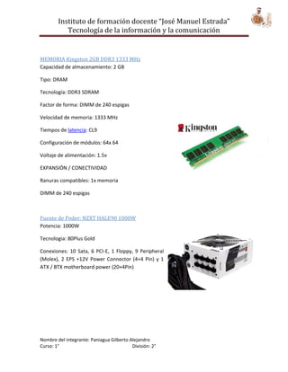 Instituto de formación docente “José Manuel Estrada”
           Tecnología de la información y la comunicación


MEMORIA Kingston 2GB DDR3 1333 MHz
Capacidad de almacenamiento: 2 GB

Tipo: DRAM

Tecnología: DDR3 SDRAM

Factor de forma: DIMM de 240 espigas

Velocidad de memoria: 1333 MHz

Tiempos de latencia: CL9

Configuración de módulos: 64x 64

Voltaje de alimentación: 1.5v

EXPANSIÓN / CONECTIVIDAD

Ranuras compatibles: 1x memoria

DIMM de 240 espigas



Fuente de Poder: NZXT HALE90 1000W
Potencia: 1000W

Tecnologia: 80Plus Gold

Conexiones: 10 Sata, 6 PCI-E, 1 Floppy, 9 Peripheral
(Molex), 2 EPS +12V Power Connector (4+4 Pin) y 1
ATX / BTX motherboard power (20+4Pin)




Nombre del integrante: Paniagua Gilberto Alejandro
Curso: 1°                                 División: 2°
 