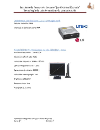 Instituto de formación docente “José Manuel Estrada”
           Tecnología de la información y la comunicación


Grabadora de DVD dual layer LG o LITE-ON según stock
Tamaño de buffer: 2MB

Interface de conexión: serial ATA




Monitor LCD 17” V173b cuadrado 4:3 5ms 1280x1024 – mexx
Maximum resolution: 1280 x 1024

Maximum refresh rate: 75 Hz

Horizontal frequency: 30 KHz – 80 KHz

Vertical frequency: 55Hz – 75Hz

Dynamic contrast ratio: 20000:1

Horizontal viewing angle: 160°

Brightness: 250cd/m²

Response time: 5ms

Pixel pitch: 0.264mm




Nombre del integrante: Paniagua Gilberto Alejandro
Curso: 1°                                 División: 2°
 