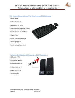 Instituto de formación docente “José Manuel Estrada”
           Tecnología de la información y la comunicación



Kit Teclado Mouse Microsoft Wireless Desktop 700 Multimedia
Media center

Teclas silenciosas

Calculadora de teclas

Diseño resistente a salpicaduras

Botón de inicio de Windows

Plug and play

Confor para ambas manos

Tecnología óptica

Rueda de desplazamiento




Parlantes P/ Pc Speaker 2.0 Genius Sp-s110 P/ Auricular ++
100 watts PMPO

Impedancia: 40hm

Volumen control: si

Jack auriculares: si

Power ON/OFF: si

Travel bag no




Nombre del integrante: Paniagua Gilberto Alejandro
Curso: 1°                                 División: 2°
 