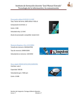 Instituto de formación docente “José Manuel Estrada”
           Tecnología de la información y la comunicación




Procesador athlon II 450 X3 3.2 GHZ
Tipo / factor de forma: AMD athlon II 450 x3

Computación de 64 bits: si

Cache: 2 MB

Velocidad reloj: 3.2 GHZ

Zócalo de procesador compatible: Socket Am3




Memoria Kingston / Dcz 1333 DDR3
Tamaño de memoria: 2GB (BLISTER)

Tipo de memoria: DIMM DOR3

Velocidad de la memoria: 1333 MHZ




Disco rígido 500GB SATA2 WD/SAMSUNG
Interface: sata 2

Capacidad: 500 GB

Velocidad de giro: 7200 rpm

Cache: 16 MB




Nombre del integrante: Paniagua Gilberto Alejandro
Curso: 1°                                 División: 2°
 