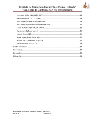 Instituto de formación docente “José Manuel Estrada”
                Tecnología de la información y la comunicación

       Procesador athlon II 450 X3 3.2 GHZ......................................................................................... 19
       Memoria Kingston / Dcz 1333 DDR3 ......................................................................................... 19
       Disco rígido 500GB SATA2 WD/SAMSUNG ............................................................................... 19
       Placa madre Mother DDR3 Chipset NVIDIA 7025 ..................................................................... 20
       Fuente de Poder: NZXT HALE90 1000W.................................................................................... 20
       Regrabadora DVD dual layer 22 x ............................................................................................. 21
       Teclado slimstar 120 ................................................................................................................. 21
       Mouse optico Genius Xscroll USB ............................................................................................. 22
       Monitor LED 18.5 Samsung S19A300B ...................................................................................... 22
       Parlantes Genius SP-J330 2.0 .................................................................................................... 23
Cuadro comprativo............................................................................................................................ 24
Hipervinculo ...................................................................................................................................... 27
Conclusión ......................................................................................................................................... 28
Bibliografía ........................................................................................................................................ 29




Nombre del integrante: Paniagua Gilberto Alejandro
Curso: 1°                                 División: 2°
 