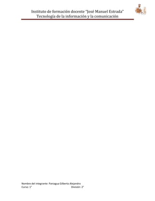 Instituto de formación docente “José Manuel Estrada”
           Tecnología de la información y la comunicación




Nombre del integrante: Paniagua Gilberto Alejandro
Curso: 1°                                 División: 2°
 