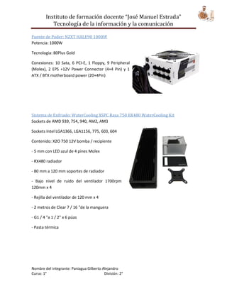 Instituto de formación docente “José Manuel Estrada”
           Tecnología de la información y la comunicación

Fuente de Poder: NZXT HALE90 1000W
Potencia: 1000W

Tecnologia: 80Plus Gold

Conexiones: 10 Sata, 6 PCI-E, 1 Floppy, 9 Peripheral
(Molex), 2 EPS +12V Power Connector (4+4 Pin) y 1
ATX / BTX motherboard power (20+4Pin)




Sistema de Enfriado: WaterCooling XSPC Rasa 750 RX480 WaterCooling Kit
Sockets de AMD 939, 754, 940, AM2, AM3

Sockets Intel LGA1366, LGA1156, 775, 603, 604

Contenido: X2O 750 12V bomba / recipiente

- 5 mm con LED azul de 4 pines Molex

- RX480 radiador

- 80 mm a 120 mm soportes de radiador

- Bajo nivel de ruido del ventilador 1700rpm
120mm x 4

- Rejilla del ventilador de 120 mm x 4

- 2 metros de Clear 7 / 16 "de la manguera

- G1 / 4 "a 1 / 2" x 6 púas

- Pasta térmica




Nombre del integrante: Paniagua Gilberto Alejandro
Curso: 1°                                 División: 2°
 