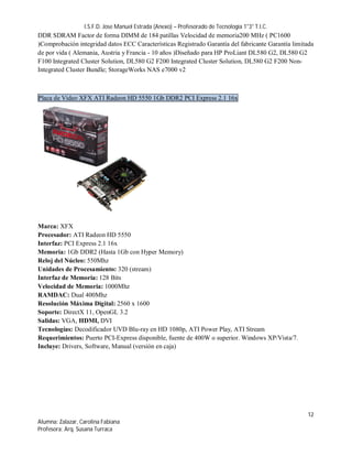I.S.F.D. Jose Manuel Estrada (Anexo) – Profesorado de Tecnología 1°3° T.I.C.
DDR SDRAM Factor de forma DIMM de 184 patillas Velocidad de memoria200 MHz ( PC1600
)Comprobación integridad datos ECC Características Registrado Garantía del fabricante Garantía limitada
de por vida ( Alemania, Austria y Francia - 10 años )Diseñado para HP ProLiant DL580 G2, DL580 G2
F100 Integrated Cluster Solution, DL580 G2 F200 Integrated Cluster Solution, DL580 G2 F200 Non-
Integrated Cluster Bundle; StorageWorks NAS e7000 v2



Placa de Video XFX ATI Radeon HD 5550 1Gb DDR2 PCI Express 2.1 16x




Marca: XFX
Procesador: ATI Radeon HD 5550
Interfaz: PCI Express 2.1 16x
Memoria: 1Gb DDR2 (Hasta 1Gb con Hyper Memory)
Reloj del Núcleo: 550Mhz
Unidades de Procesamiento: 320 (stream)
Interfaz de Memoria: 128 Bits
Velocidad de Memoria: 1000Mhz
RAMDAC: Dual 400Mhz
Resolución Máxima Digital: 2560 x 1600
Soporte: DirectX 11, OpenGL 3.2
Salidas: VGA, HDMI, DVI
Tecnologías: Decodificador UVD Blu-ray en HD 1080p, ATI Power Play, ATI Stream
Requerimientos: Puerto PCI-Express disponible, fuente de 400W o superior. Windows XP/Vista/7.
Incluye: Drivers, Software, Manual (versión en caja)




                                                                                                    12
Alumna: Zalazar, Carolina Fabiana
Profesora: Arq. Susana Turraca
 