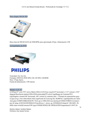 I.S.F.D. Jose Manuel Estrada (Anexo) – Profesorado de Tecnología 1°3° T.I.C.




Disco Rigido 500 Gb WD




Disco duro de 500 Gb SATA de 9200 RPM, peso aproximado 247grs. Alimentación 12W

Lectograbadora de DVD




Velocidad: 22x 16x 22x
Formatos: DVD+R, DVD+RW, CD, CD+RW, CD-ROM
Peso: 157grs Aprox.
Fuente de alimentación: 12W interna



Monitor LCD 19”
LCDTipo19" color TFT Active Matrix SXGA LCD Área visual14.8" horizontal x 11.9" vertical x 19.0"
diagonal Resolución óptima1280x1024Luminosidad270 cd/m2 (typ)Rango de Contraste550:1
(typ)Ángulos visuales160° horizontal, 160° vertical @ contraste ratio > 5Tiempo de respuesta3ms gray-
to-gray (avg.); 5ms white-black-white (typ)Fuente de LuzLong life, 40,000 hrs. (typ)Superficie de vidrio
Anti-glare COMPATIBILIDAD PC VGA up to 1280x1024 non-interlaced CONECTORES Corriente3-
pin AC plug, (CEE22)CONTROLES FísicoPower, 1, down, up, 2ENERGIAVoltajeAC 100-240V, 50-
60Hz (auto switch)Consumo35W (typ) CONDICIONES DE OPERACIÓNTemperatura32-104°F (0-
                                                                                                       13
Alumna: Zalazar, Carolina Fabiana
Profesora: Arq. Susana Turraca
 