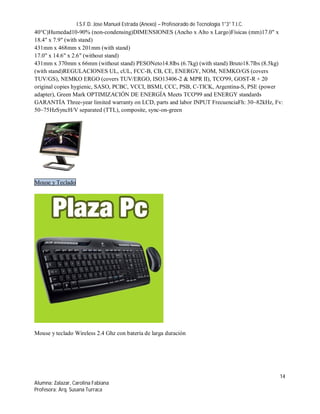 I.S.F.D. Jose Manuel Estrada (Anexo) – Profesorado de Tecnología 1°3° T.I.C.
40°C)Humedad10-90% (non-condensing)DIMENSIONES (Ancho x Alto x Largo)Físicas (mm)17.0" x
18.4" x 7.9" (with stand)
431mm x 468mm x 201mm (with stand)
17.0" x 14.6" x 2.6" (without stand)
431mm x 370mm x 66mm (without stand) PESONeto14.8lbs (6.7kg) (with stand) Bruto18.7lbs (8.5kg)
(with stand)REGULACIONES UL, cUL, FCC-B, CB, CE, ENERGY, NOM, NEMKO/GS (covers
TUV/GS), NEMKO ERGO (covers TUV/ERGO, ISO13406-2 & MPR II), TCO'99, GOST-R + 20
original copies hygienic, SASO, PCBC, VCCI, BSMI, CCC, PSB, C-TICK, Argentina-S, PSE (power
adapter), Green Mark OPTIMIZACIÓN DE ENERGÍA Meets TCO'99 and ENERGY standards
GARANTÍA Three-year limited warranty on LCD, parts and labor INPUT FrecuenciaFh: 30~82kHz, Fv:
50~75HzSyncH/V separated (TTL), composite, sync-on-green




Mouse y Teclado




Mouse y teclado Wireless 2.4 Ghz con batería de larga duración




                                                                                                 14
Alumna: Zalazar, Carolina Fabiana
Profesora: Arq. Susana Turraca
 