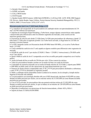 I.S.F.D. Jose Manuel Estrada (Anexo) – Profesorado de Tecnología 1°3° T.I.C.
1 x Intruder Alarm headers
1 x S/PDIF out header
1 x CLR_CMOS header
1 x CD-IN header
1 x Speaker header BIOS Features: 64Mb flash EEPROM w/ LAN boot PnP, ACPI, WfM, DMI Support
CD: Drivers, Adobe Reader, Super Utilities, Norton Internet Security Standards/Manageability: PCI 2.3,
USB2.0, DMI 2.5 Form Factor: ATX (12.0" x 8.8")

Microprocesador Intel Core i7 2600 Sandy Bridge s1155
 La superficie del encapsulado de los procesadores de cuádruple núcleo son aproximadamente de 216
mm2 con 995 millones de transistores.
 Soportan las tecnologías HyperThreading y Turbo boost, aunque algunas características están capadas
o desactivadas para diferenciarse entre los distintos segmentos de mercado, como ocurría con las
anteriores generaciones.
 Frecuencias de reloj de serie desde 2,3 GHz hasta 3,4 GHz para procesadores de sobremesa y desde 2,2
GHz hasta 2,7 GHz para el segmento portátil. Con Turbo boost activado, se llega hasta los 3,8 GHz sin
practicar overclock manual.
 La GPU integrada cuenta con frecuencias desde 650 MHz hasta 850 MHz, y si se activa Turbo Boost
hasta 1,35 GHz.
 Cierta cantidad de caché de nivel 3 está capada en algunos modelos para diferenciar entre segmentos de
mercado.
 64 KiB de caché de nivel 1 por núcleo (32 KiB L1 Datos + 32 KiB L1 instrucciones) y 256 KiB caché
nivel 2 por núcleo.
 Hasta 8 MiB de caché de nivel 3 compartida con un bus en anillo para poder compartirse con el núcleo
gráfico.
 Ancho de banda del bus en anillo de 256 bits por ciclo. El bus conecta los núcleos.
 Todos los procesadores basados cuentan con un ancho de línea con caché de 64 bytes.
 Controlador de memoria mejorado con un ancho de banda máximo de 25,6 GiB/s y soporte para DDR3
a 1600 MHz en doble canal con dos operaciones de carga/almacenamiento por ciclo.
 Potencia de diseño térmico comprendida entre 35 W y 95 W para procesadores destinados a sobremesa;
y entre 18 W y 55 W los destinados al segmento portátil.
 Doble y cuádruple núcleo disponibles desde la salida de los mismos, los de séxtuple y óctuple núcleo
llegarían al mercado más adelante.
 Los procesadores con tecnología obsoleta x86 con el SSE desactivado, dan hasta 8 GFLOPS en coma
flotante de doble precisión por núcleo, con un máximo teórico de 32 GFLOPS en coma flotante de doble
precisión por procesador.
 Con el AVX activado, los procesadores dan una potencia máxima teórica de 32 GFLOPS de coma
flotante en doble precisión por núcleo, lo que se traduce en un máximo de 128 GFLOPS de coma flotante
en doble precisión por procesador.
 Mejorado el rendimiento con operaciones de función transcendente, cifrado AES y SHA-1.
 Soporte de hasta 32 GiB de RAM DDR3




                                                                                                     17
Alumna: Zalazar, Carolina Fabiana
Profesora: Arq. Susana Turraca
 