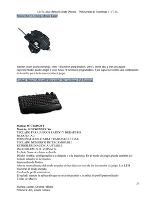 I.S.F.D. Jose Manuel Estrada (Anexo) – Profesorado de Tecnología 1°3° T.I.C.
Mouse Rat 5 Cyborg, Mouse Laser




Además de un diseño complejo, tiene 13 botones programables, pero si tienes idea y eres un jugador
experimentados puedes llegar a tener hasta 78 funciones programables. Y por supuesto tendrás una combinación
de lucecitas para darle más emoción al juego.

Teclado Gamer Microsoft Sidewinder X6 Luminoso Usb Gaming




Marca: MICROSOFT
Modelo: SIDEWINDER X6
TECLADO PARA JUEGOS RAPIDO Y DURADERO
MODO DUAL:
PERSONALIZABLE PARA TRABAJAR O JUGAR
TECLADO NUMERICO INTERCAMBIABLE
RETROILUMINACION AJUSTABLE
INCREIBLEMENTE VERSATIL
Teclado Numerico Intercambiable
Diseño flexible, configuración a la derecha o a la izquierda. En el modo de juego, puede cambiar del
teclado estandar al de macros
Intercambio de Modos
Alterne manualmente del modo estandar del teclado con uno de los dos modos de juego. Los LED
muestran el modo elegido
Cambio de perfil automatico
El teclado detecta la aplicación que se esta ejecutando y le aplica su perfil personalizado
Teclas de Macros
                                                                                                          21
Alumna: Zalazar, Carolina Fabiana
Profesora: Arq. Susana Turraca
 