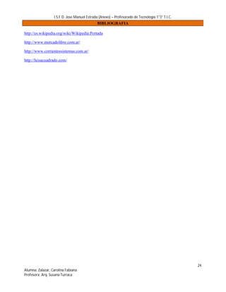 I.S.F.D. Jose Manuel Estrada (Anexo) – Profesorado de Tecnología 1°3° T.I.C.
                                             BIBLIOGRAFIA

http://es.wikipedia.org/wiki/Wikipedia:Portada

http://www.mercadolibre.com.ar/

http://www.corrientessistemas.com.ar/

http://luisacuadrado.com/




                                                                                                 24
Alumna: Zalazar, Carolina Fabiana
Profesora: Arq. Susana Turraca
 