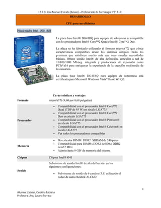 I.S.F.D. Jose Manuel Estrada (Anexo) – Profesorado de Tecnología 1°3° T.I.C.
                                               DESARROLLO

                                           CPU para un oficinista

Placa madre Intel DG41RQ

                                    La placa base Intel® DG41RQ para equipos de sobremesa es compatible
                                    con los procesadores Intel® Core™2 Quad e Intel® Core™2 Duo.

                                    La placa se ha fabricado utilizando el formato microATX que ofrece
                                    características compatibles desde los sistemas antiguos hasta los
                                    premium que satisfacen mucho más que unas simples necesidades
                                    básicas. Ofrece sonido Intel® de alta definición, conexión a red de
                                    10/100/1000 Mb/seg. integrada y prestaciones de expansión como
                                    PCIe*x16 para enriquecer la experiencia de la creación multimedia de
                                    los usuarios.

                                    La placa base Intel® DG41RQ para equipos de sobremesa está
                                    certificada para Microsoft Windows Vista* Basic WHQL.




                               Características y ventajas
Formato                    microATX (9,60 por 8,60 pulgadas)

                                    Compatibilidad con el procesador Intel® Core™2
                                     Quad (TDP de 95 W) en zócalo LGA775
                                    Compatibilidad con el procesador Intel® Core™2
                                     Duo en zócalo LGA775
Procesador                          Compatibilidad con el procesador Intel® Pentium®
                                     en zócalo LGA775
                                    Compatibilidad con el procesador Intel® Celeron® en
                                     zócalo LGA775
                                    Ver todos los procesadores compatibles

                                    Dos zócalos DIMM DDR2 SDRAM de 240 pines
                                    Compatibilidad para DIMMs DDR2 de 800 o DDR2
Memoria                              de 667 MHz
                                    Admite hasta 8 GB¹ de memoria del sistema

Chipset                    Chipset Intel® G41
                           Subsistema de sonido Intel® de alta definición en las
                           siguientes configuraciones:
Sonido
                                    Subsistema de sonido de 6 canales (5.1) utilizando el
                                     codec de audio Realtek ALC662



                                                                                                      4
Alumna: Zalazar, Carolina Fabiana
Profesora: Arq. Susana Turraca
 